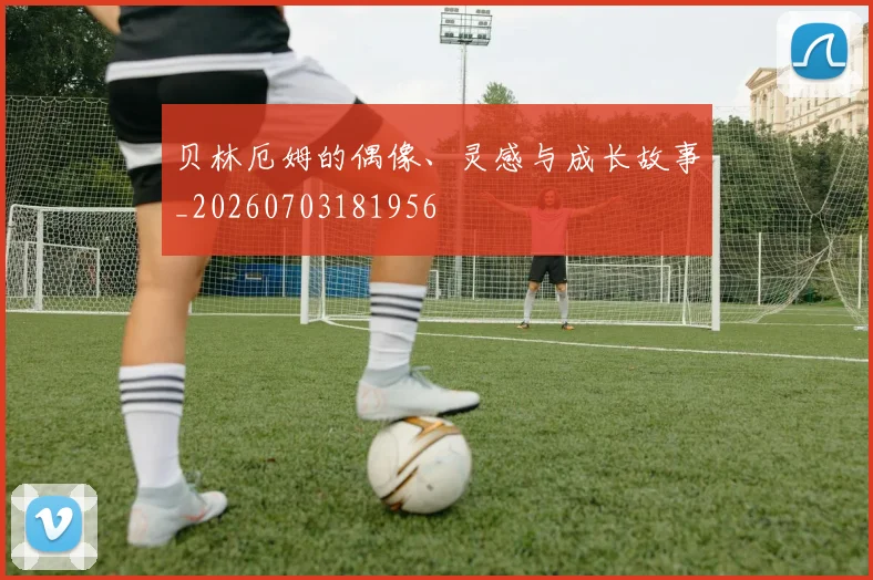 贝林厄姆的偶像、灵感与成长故事_20260703181956