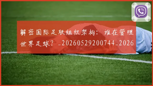 解密国际足联组织架构:谁在管理世界足球?_20260529200744_20260703181945