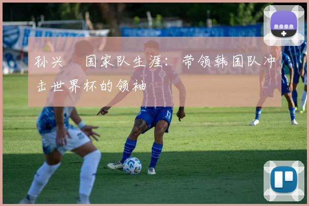 孙兴慜国家队生涯:带领韩国队冲击世界杯的领袖