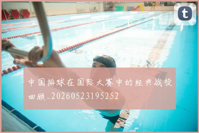 中国排球在国际大赛中的经典战役回顾_20260523195252