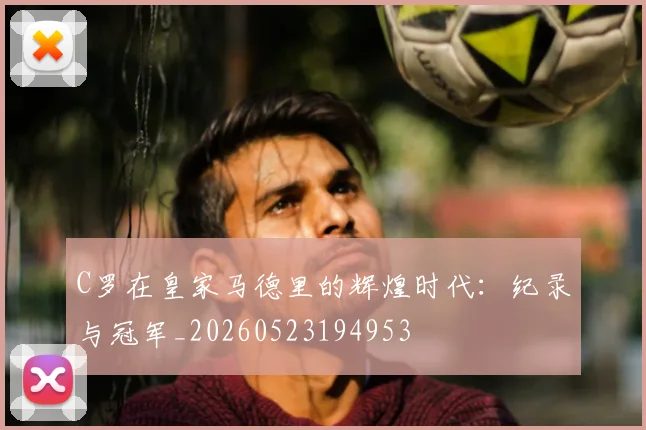 C罗在皇家马德里的辉煌时代：纪录与冠军_20260523194953