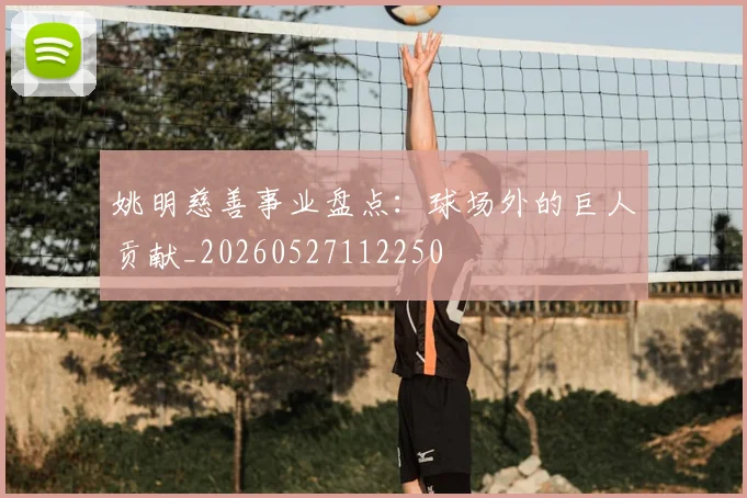 姚明慈善事业盘点:球场外的巨人贡献_20260527112250