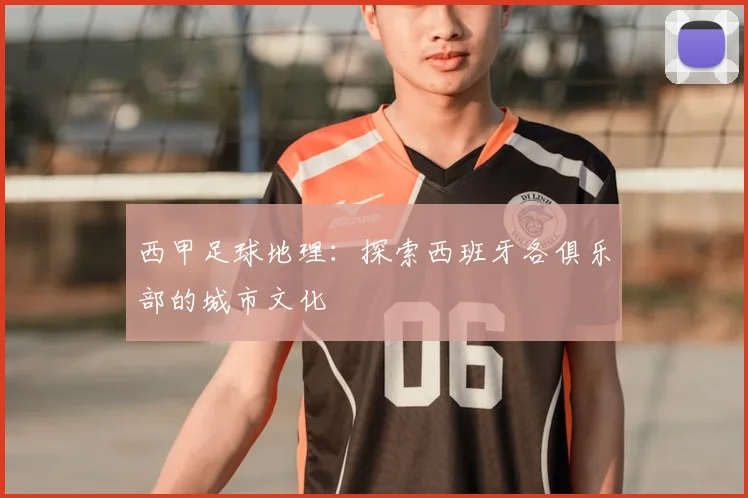 西甲足球地理:探索西班牙各俱乐部的城市文化