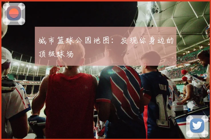 城市篮球公园地图:发现你身边的顶级球场