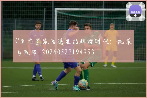 C罗在皇家马德里的辉煌时代:纪录与冠军_20260523194953