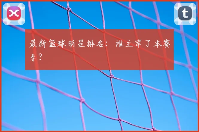 最新篮球明星排名：谁主宰了本赛季？