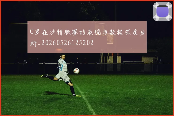 C罗在沙特联赛的表现与数据深度分析_20260526125202