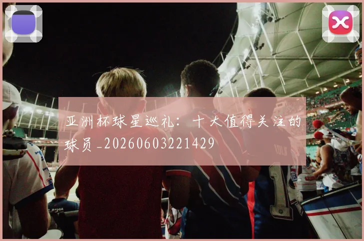 亚洲杯球星巡礼：十大值得关注的球员_20260603221429