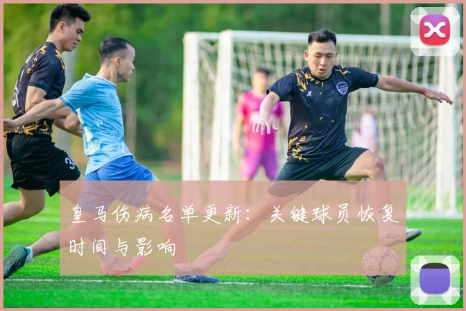 皇马伤病名单更新：关键球员恢复时间与影响