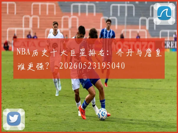 NBA历史十大巨星排名：乔丹与詹皇谁更强？_20260523195040