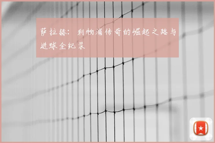 萨拉赫：利物浦传奇的崛起之路与进球全纪录