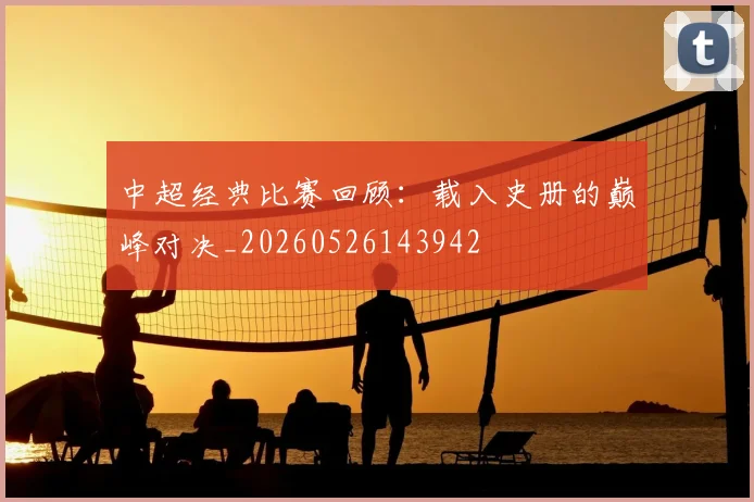 中超经典比赛回顾:载入史册的巅峰对决_20260526143942