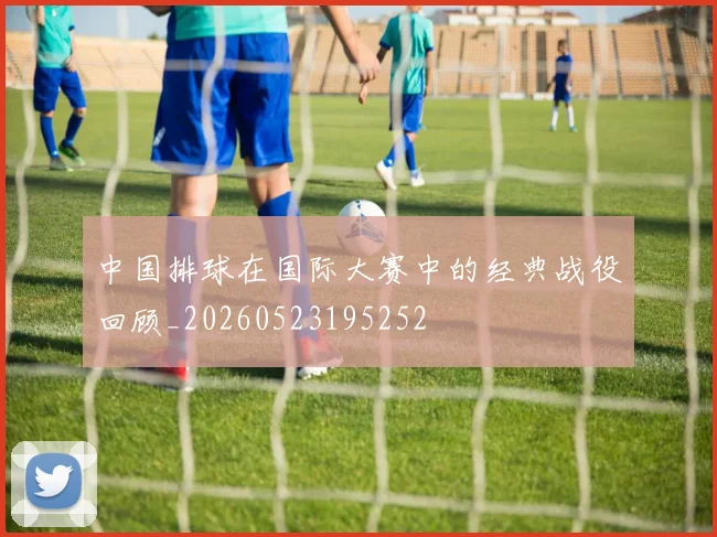 中国排球在国际大赛中的经典战役回顾_20260523195252